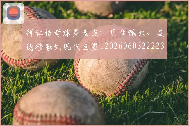 拜仁传奇球星盘点：贝肯鲍尔、盖德穆勒到现代巨星_20260603222236