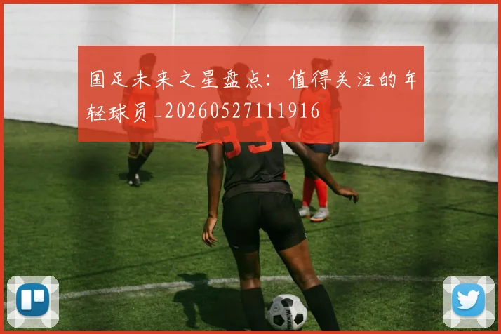 国足未来之星盘点:值得关注的年轻球员_20260527111916
