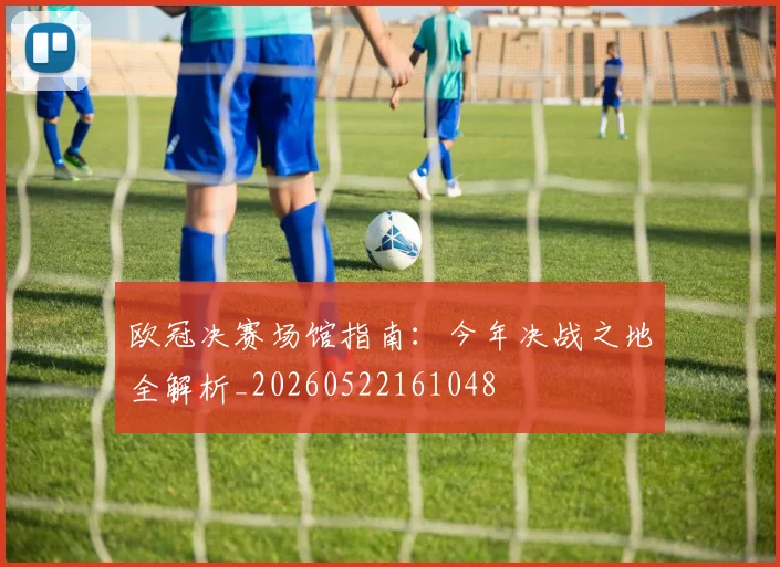 欧冠决赛场馆指南：今年决战之地全解析_20260522161048