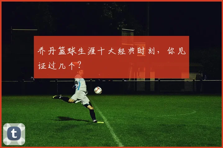 乔丹篮球生涯十大经典时刻，你见证过几个？