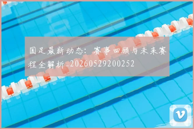 国足最新动态:赛事回顾与未来赛程全解析_20260529200252
