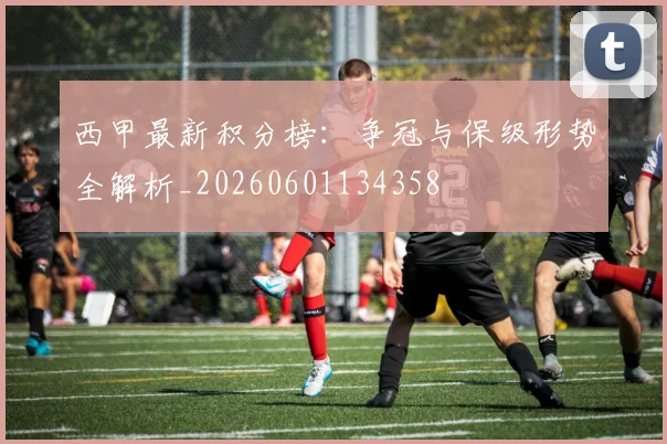 西甲最新积分榜:争冠与保级形势全解析_20260601134358