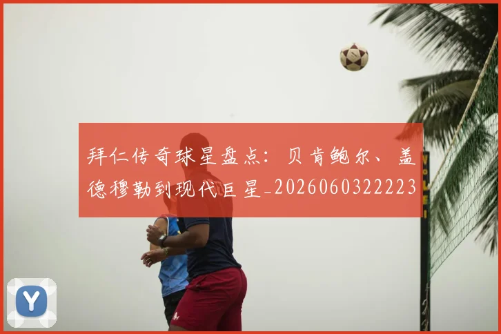 拜仁传奇球星盘点：贝肯鲍尔、盖德穆勒到现代巨星_20260603222236