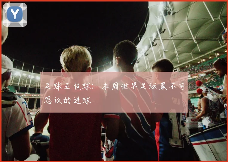 足球五佳球:本周世界足坛最不可思议的进球
