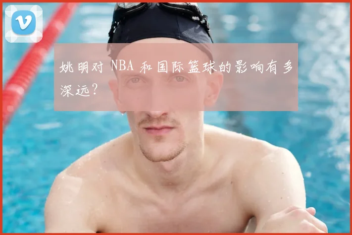 姚明对 NBA 和国际篮球的影响有多深远?